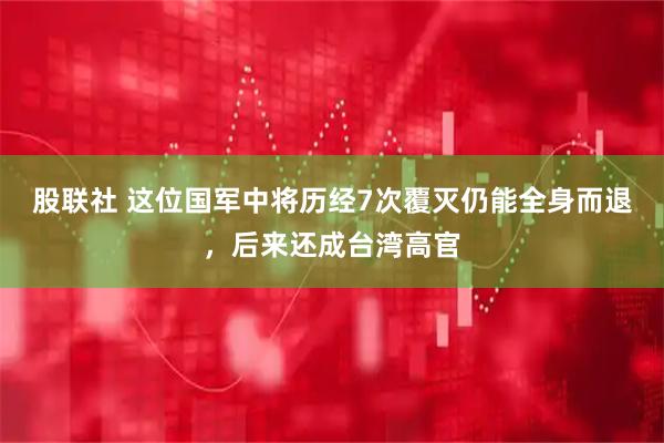 股联社 这位国军中将历经7次覆灭仍能全身而退，后来还成台湾高官