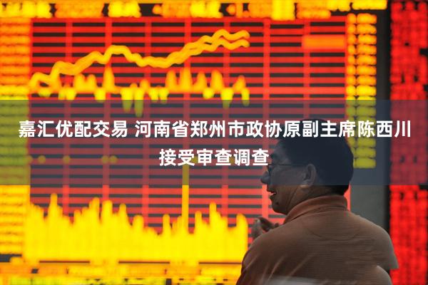 嘉汇优配交易 河南省郑州市政协原副主席陈西川接受审查调查