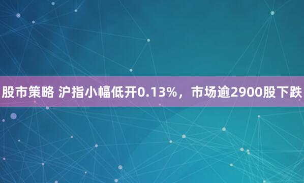 股市策略 沪指小幅低开0.13%，市场逾2900股下跌