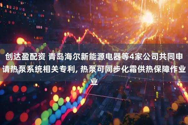 创达盈配资 青岛海尔新能源电器等4家公司共同申请热泵系统相关专利, 热泵可同步化霜供热保障作业