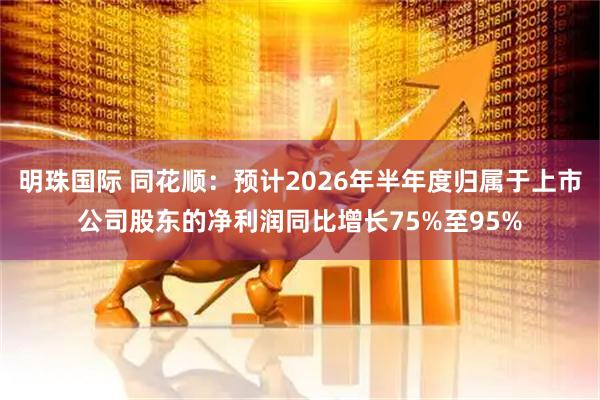 明珠国际 同花顺：预计2026年半年度归属于上市公司股东的净利润同比增长75%至95%